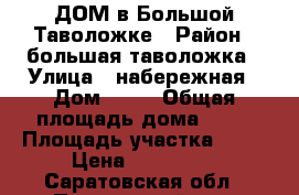 ДОМ в Большой Таволожке › Район ­ большая таволожка › Улица ­ набережная › Дом ­ 13 › Общая площадь дома ­ 42 › Площадь участка ­ 12 › Цена ­ 320 000 - Саратовская обл., Пугачевский р-н, Большая Таволожка с. Недвижимость » Дома, коттеджи, дачи продажа   . Саратовская обл.